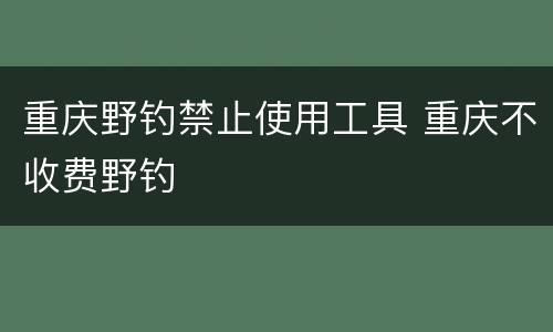 重庆野钓禁止使用工具 重庆不收费野钓