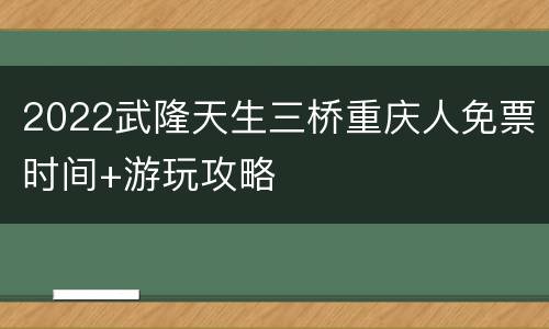 2022武隆天生三桥重庆人免票时间+游玩攻略