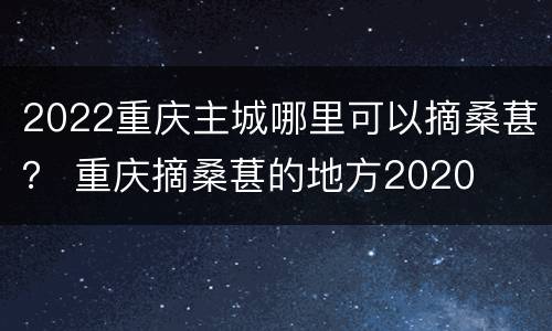 2022重庆主城哪里可以摘桑葚？ 重庆摘桑葚的地方2020