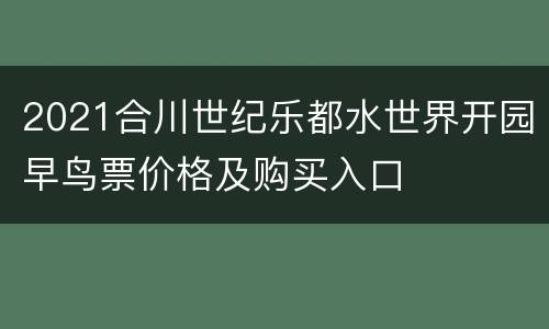 2021合川世纪乐都水世界开园早鸟票价格及购买入口