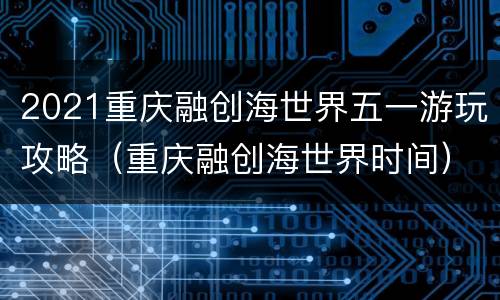 2021重庆融创海世界五一游玩攻略（重庆融创海世界时间）