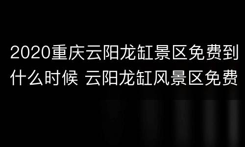 2020重庆云阳龙缸景区免费到什么时候 云阳龙缸风景区免费到什么时候
