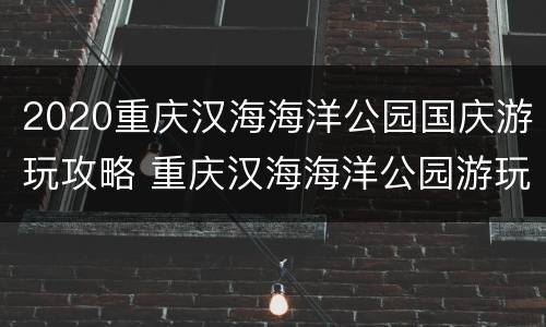 2020重庆汉海海洋公园国庆游玩攻略 重庆汉海海洋公园游玩时间