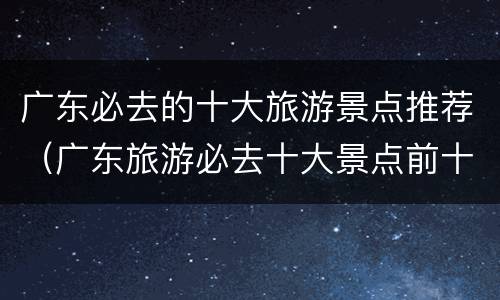 广东必去的十大旅游景点推荐（广东旅游必去十大景点前十名）