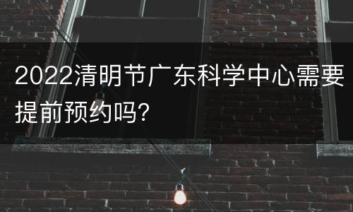 2022清明节广东科学中心需要提前预约吗？