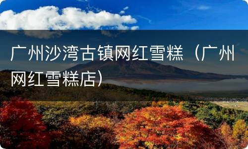 广州沙湾古镇网红雪糕（广州网红雪糕店）