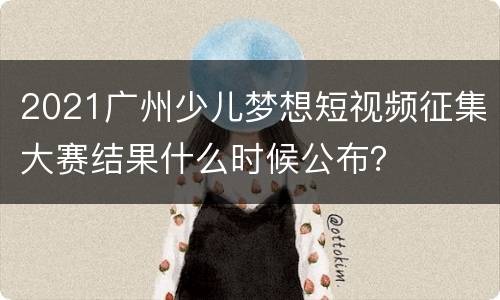 2021广州少儿梦想短视频征集大赛结果什么时候公布？