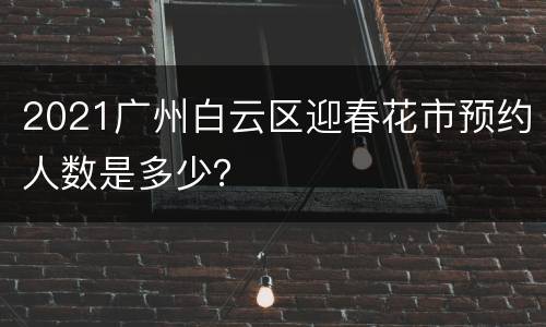 2021广州白云区迎春花市预约人数是多少？