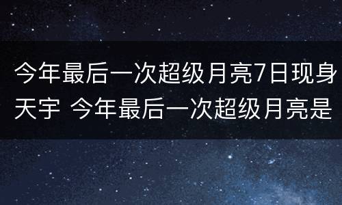 今年最后一次超级月亮7日现身天宇 今年最后一次超级月亮是今天吗