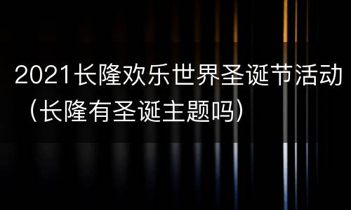 2021长隆欢乐世界圣诞节活动（长隆有圣诞主题吗）