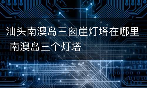 汕头南澳岛三囱崖灯塔在哪里 南澳岛三个灯塔