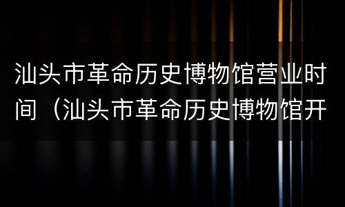汕头市革命历史博物馆营业时间（汕头市革命历史博物馆开放时间）