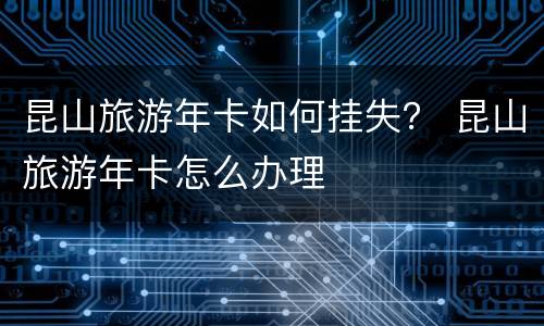 昆山旅游年卡如何挂失？ 昆山旅游年卡怎么办理