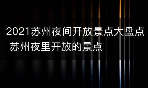 2021苏州夜间开放景点大盘点 苏州夜里开放的景点