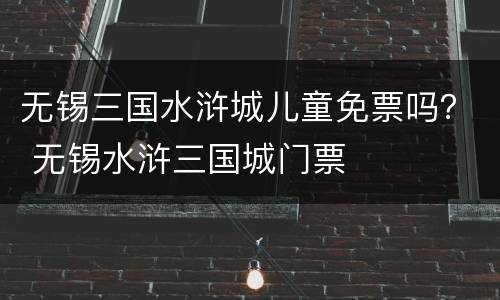 无锡三国水浒城儿童免票吗？ 无锡水浒三国城门票
