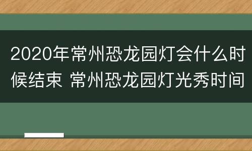 2020年常州恐龙园灯会什么时候结束 常州恐龙园灯光秀时间