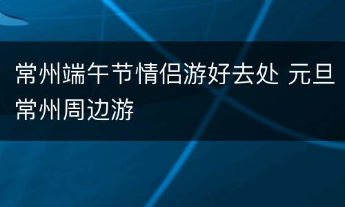 常州端午节情侣游好去处 元旦常州周边游