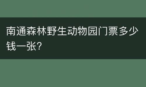 南通森林野生动物园门票多少钱一张?