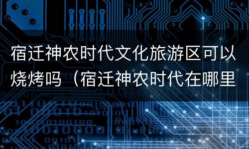 宿迁神农时代文化旅游区可以烧烤吗（宿迁神农时代在哪里）