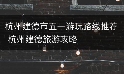 杭州建德市五一游玩路线推荐 杭州建德旅游攻略