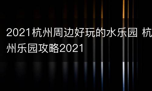 2021杭州周边好玩的水乐园 杭州乐园攻略2021