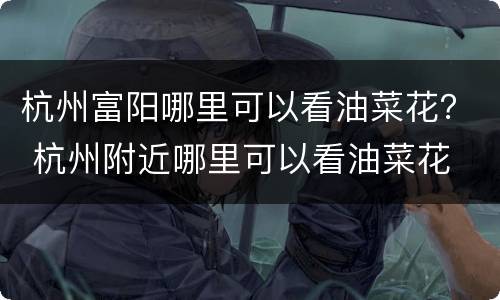 杭州富阳哪里可以看油菜花？ 杭州附近哪里可以看油菜花