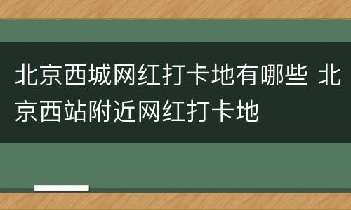 北京西城网红打卡地有哪些 北京西站附近网红打卡地