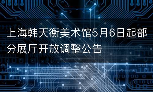 上海韩天衡美术馆5月6日起部分展厅开放调整公告