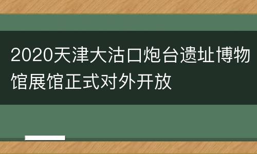 2020天津大沽口炮台遗址博物馆展馆正式对外开放