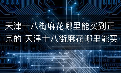 天津十八街麻花哪里能买到正宗的 天津十八街麻花哪里能买到正宗的