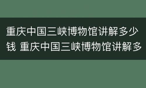 重庆中国三峡博物馆讲解多少钱 重庆中国三峡博物馆讲解多少钱一次