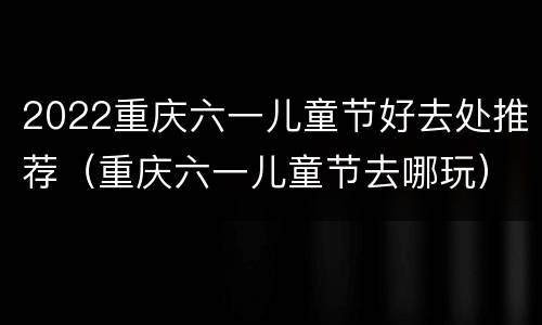 2022重庆六一儿童节好去处推荐（重庆六一儿童节去哪玩）