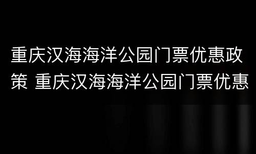 重庆汉海海洋公园门票优惠政策 重庆汉海海洋公园门票优惠政策有哪些