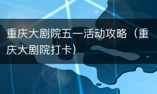 重庆大剧院五一活动攻略（重庆大剧院打卡）