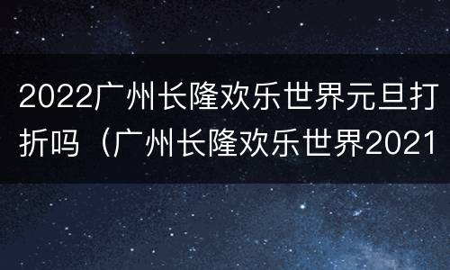 2022广州长隆欢乐世界元旦打折吗（广州长隆欢乐世界2021春节营业时间）