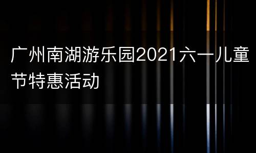 广州南湖游乐园2021六一儿童节特惠活动