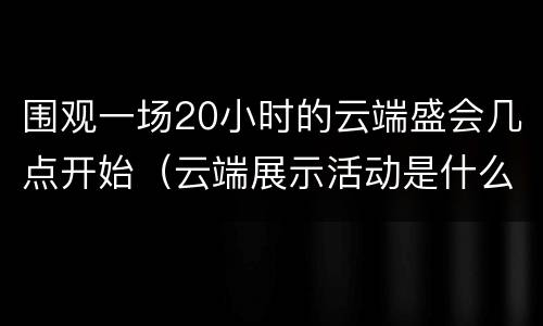 围观一场20小时的云端盛会几点开始（云端展示活动是什么意思）