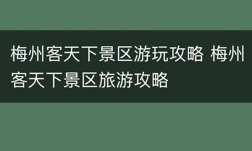 梅州客天下景区游玩攻略 梅州客天下景区旅游攻略