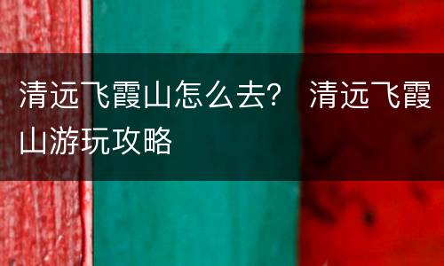 清远飞霞山怎么去？ 清远飞霞山游玩攻略