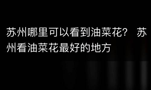 苏州哪里可以看到油菜花？ 苏州看油菜花最好的地方