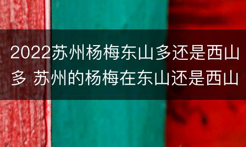 2022苏州杨梅东山多还是西山多 苏州的杨梅在东山还是西山