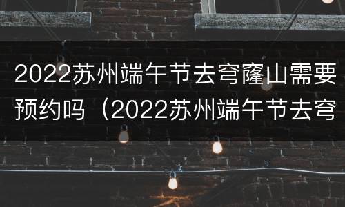 2022苏州端午节去穹窿山需要预约吗（2022苏州端午节去穹窿山需要预约吗多少钱）