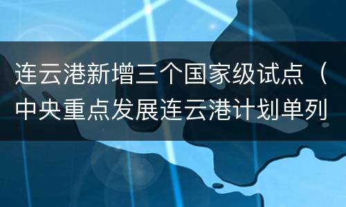 连云港新增三个国家级试点（中央重点发展连云港计划单列市）