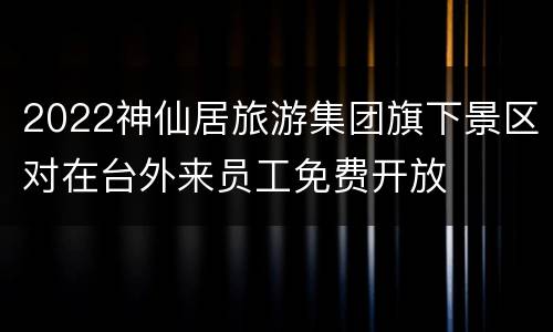 2022神仙居旅游集团旗下景区对在台外来员工免费开放