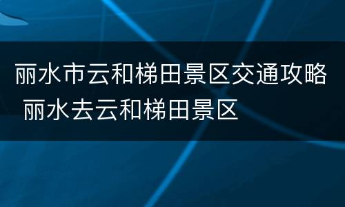 丽水市云和梯田景区交通攻略 丽水去云和梯田景区