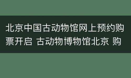 北京中国古动物馆网上预约购票开启 古动物博物馆北京 购票