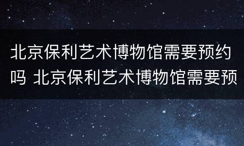北京保利艺术博物馆需要预约吗 北京保利艺术博物馆需要预约吗