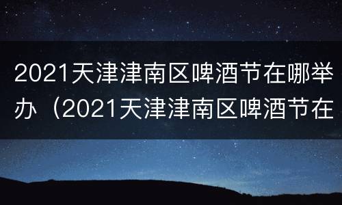 2021天津津南区啤酒节在哪举办（2021天津津南区啤酒节在哪举办活动）
