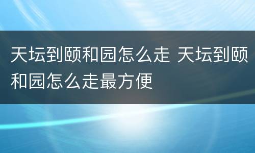 天坛到颐和园怎么走 天坛到颐和园怎么走最方便
