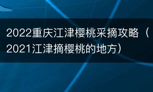 2022重庆江津樱桃采摘攻略（2021江津摘樱桃的地方）